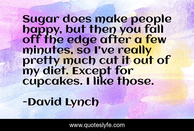 Sugar does make people happy, but then you fall off the edge after a few minutes, so I've really pretty much cut it out of my diet. Except for cupcakes. I like those.