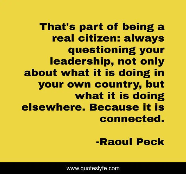 That's part of being a real citizen: always questioning your leadership, not only about what it is doing in your own country, but what it is doing elsewhere. Because it is connected.
