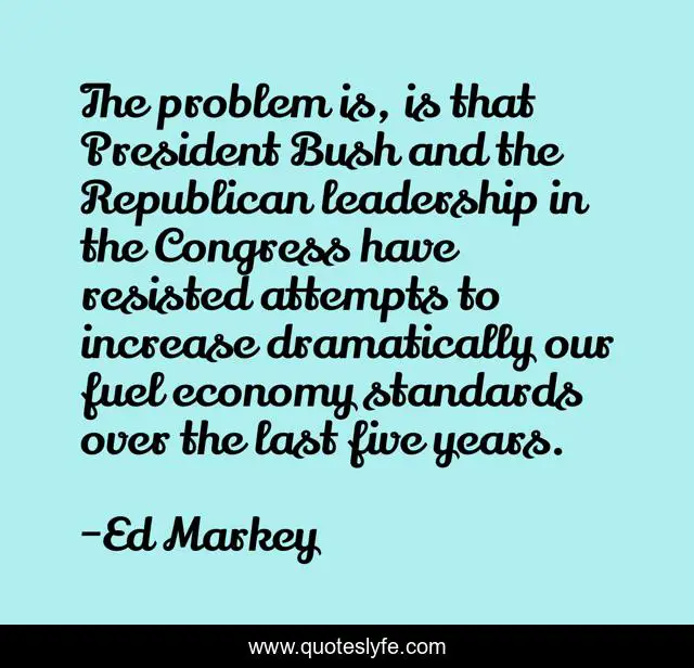 The problem is, is that President Bush and the Republican leadership in the Congress have resisted attempts to increase dramatically our fuel economy standards over the last five years.