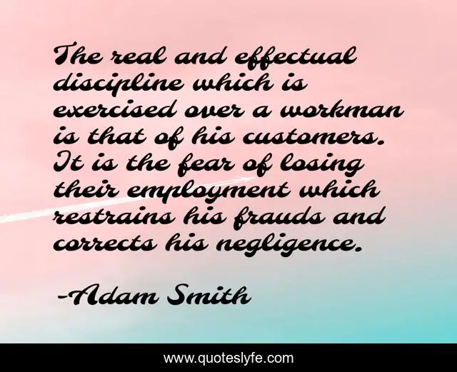 The real and effectual discipline which is exercised over a workman is that of his customers. It is the fear of losing their employment which restrains his frauds and corrects his negligence.