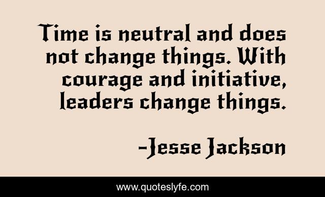 Time is neutral and does not change things. With courage and initiative, leaders change things.