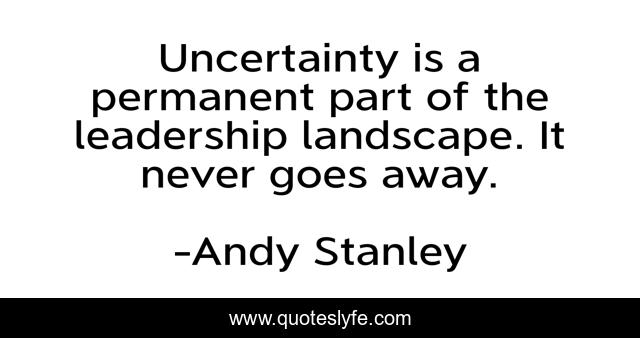 Uncertainty is a permanent part of the leadership landscape. It never goes away.