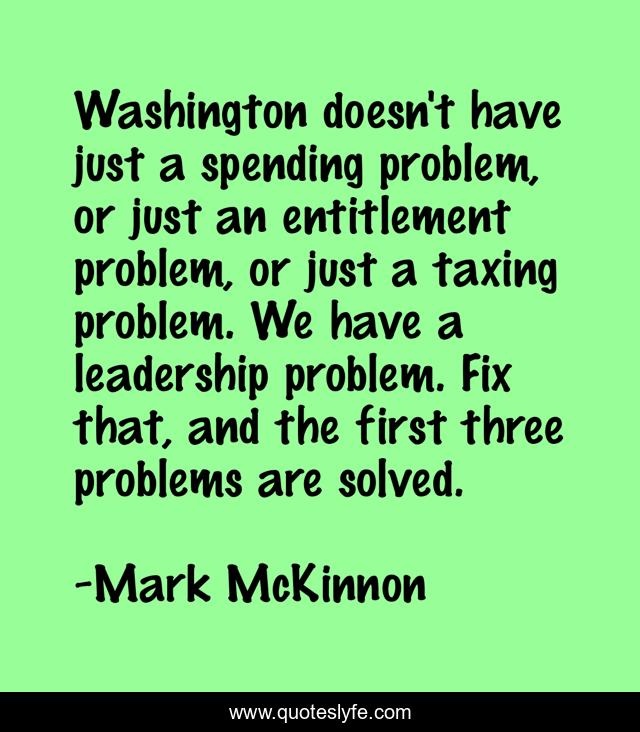 Washington doesn't have just a spending problem, or just an entitlement problem, or just a taxing problem. We have a leadership problem. Fix that, and the first three problems are solved.