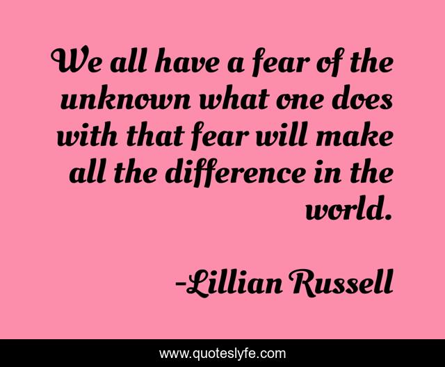 We all have a fear of the unknown what one does with that fear will make all the difference in the world.
