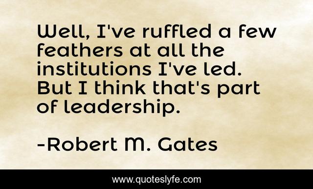 Well, I've ruffled a few feathers at all the institutions I've led. But I think that's part of leadership.