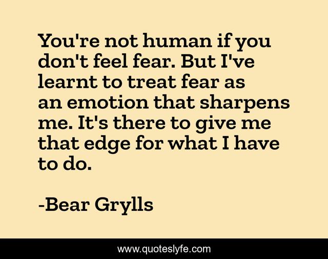 You're not human if you don't feel fear. But I've learnt to treat fear as an emotion that sharpens me. It's there to give me that edge for what I have to do.