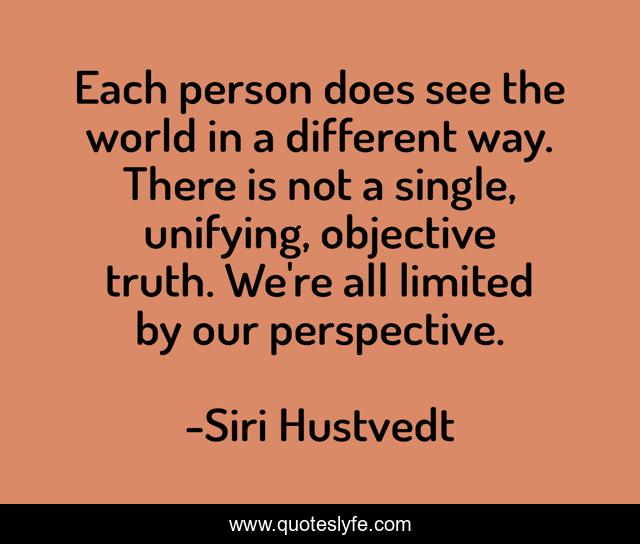 Each person does see the world in a different way. There is not a single, unifying, objective truth. We're all limited by our perspective.