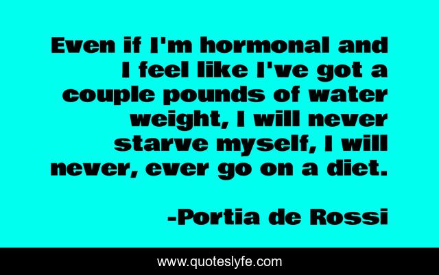 Even if I'm hormonal and I feel like I've got a couple pounds of water weight, I will never starve myself, I will never, ever go on a diet.