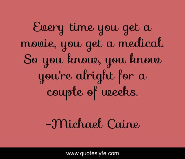 Every time you get a movie, you get a medical. So you know, you know you're alright for a couple of weeks.
