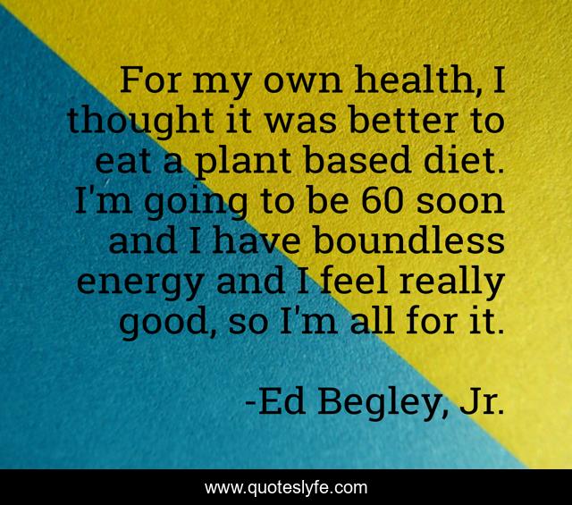 For my own health, I thought it was better to eat a plant based diet. I'm going to be 60 soon and I have boundless energy and I feel really good, so I'm all for it.