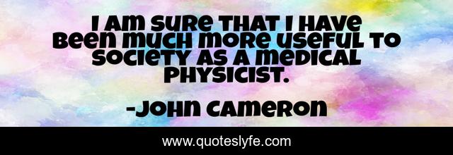 I am sure that I have been much more useful to society as a medical physicist.