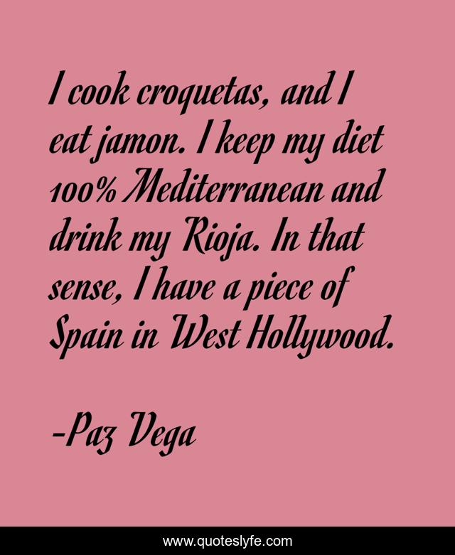 I cook croquetas, and I eat jamon. I keep my diet 100% Mediterranean and drink my Rioja. In that sense, I have a piece of Spain in West Hollywood.
