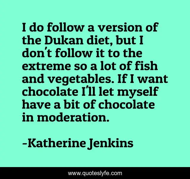 I do follow a version of the Dukan diet, but I don't follow it to the extreme so a lot of fish and vegetables. If I want chocolate I'll let myself have a bit of chocolate in moderation.