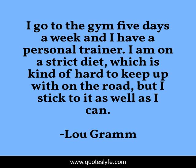 I go to the gym five days a week and I have a personal trainer. I am on a strict diet, which is kind of hard to keep up with on the road, but I stick to it as well as I can.