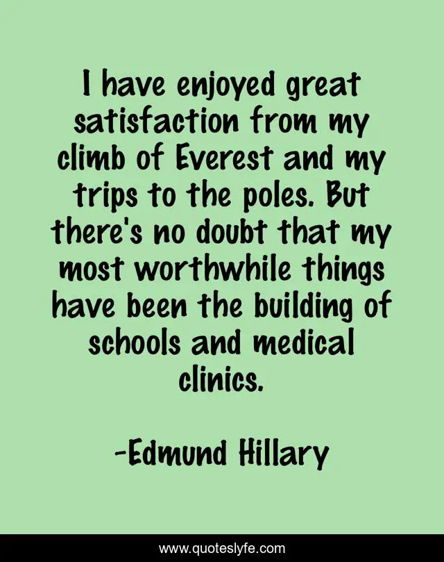 I have enjoyed great satisfaction from my climb of Everest and my trips to the poles. But there's no doubt that my most worthwhile things have been the building of schools and medical clinics.