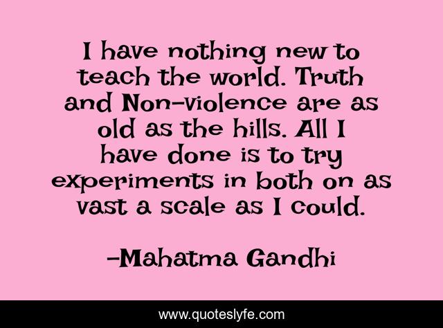 I have nothing new to teach the world. Truth and Non-violence are as old as the hills. All I have done is to try experiments in both on as vast a scale as I could.
