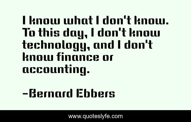 I know what I don't know. To this day, I don't know technology, and I don't know finance or accounting.