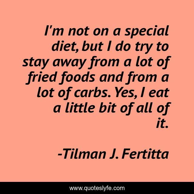 I'm not on a special diet, but I do try to stay away from a lot of fried foods and from a lot of carbs. Yes, I eat a little bit of all of it.