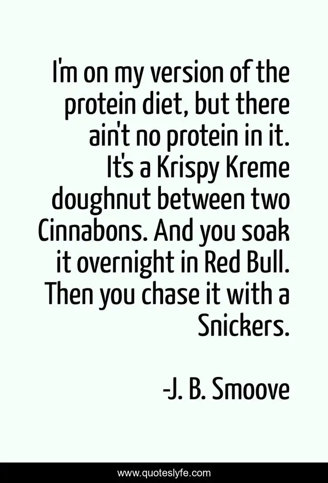 I'm on my version of the protein diet, but there ain't no protein in it. It's a Krispy Kreme doughnut between two Cinnabons. And you soak it overnight in Red Bull. Then you chase it with a Snickers.