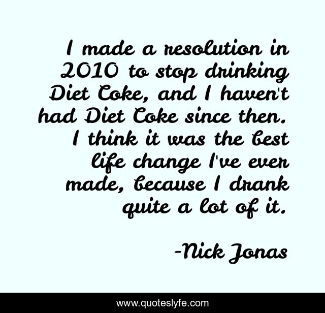 I made a resolution in 2010 to stop drinking Diet Coke, and I haven't had Diet Coke since then. I think it was the best life change I've ever made, because I drank quite a lot of it.