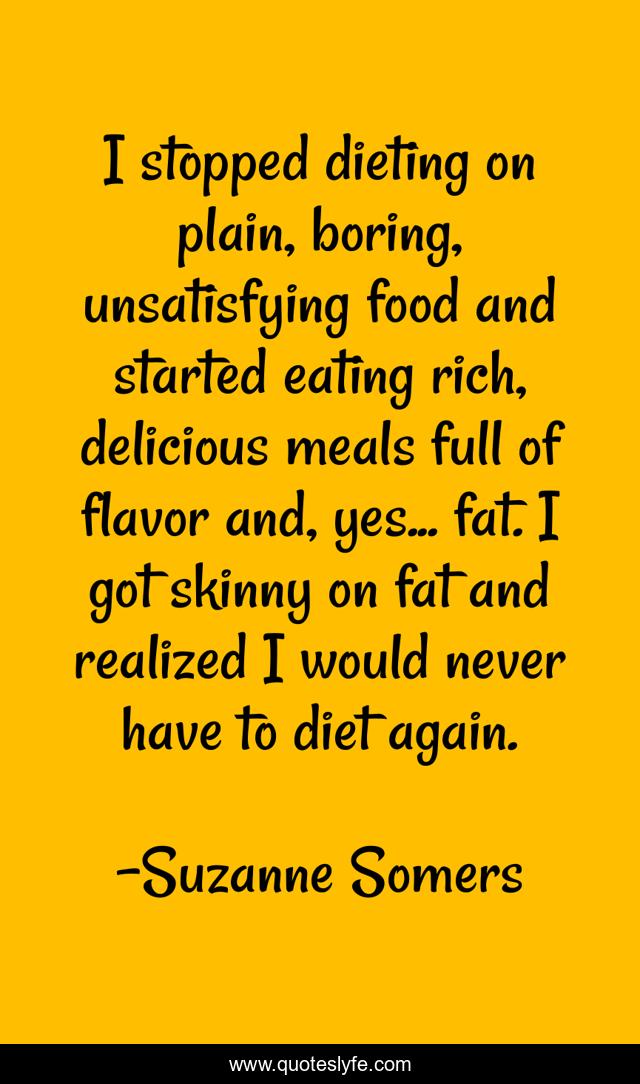 I stopped dieting on plain, boring, unsatisfying food and started eating rich, delicious meals full of flavor and, yes... fat. I got skinny on fat and realized I would never have to diet again.