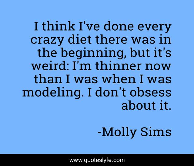 I think I've done every crazy diet there was in the beginning, but it's weird: I'm thinner now than I was when I was modeling. I don't obsess about it.