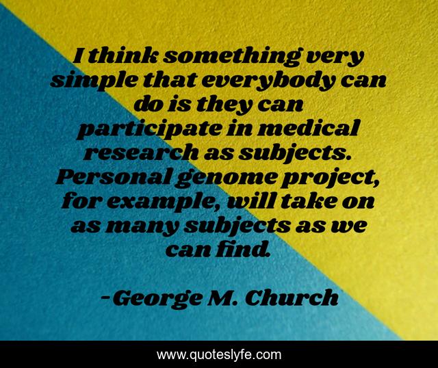 I think something very simple that everybody can do is they can participate in medical research as subjects. Personal genome project, for example, will take on as many subjects as we can find.
