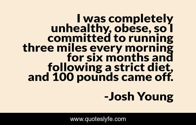 I was completely unhealthy, obese, so I committed to running three miles every morning for six months and following a strict diet, and 100 pounds came off.