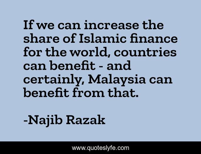 If we can increase the share of Islamic finance for the world, countries can benefit - and certainly, Malaysia can benefit from that.