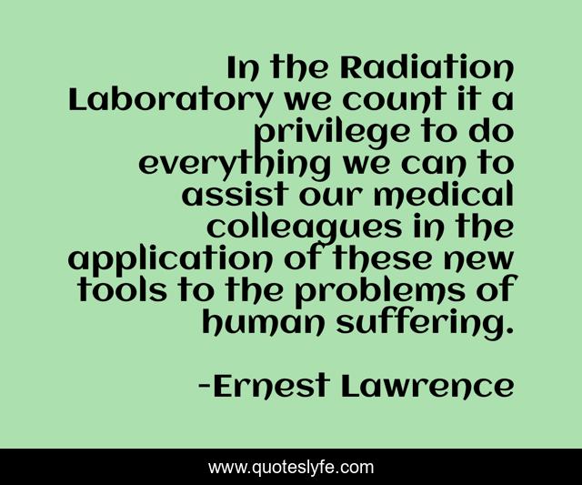 In the Radiation Laboratory we count it a privilege to do everything we can to assist our medical colleagues in the application of these new tools to the problems of human suffering.