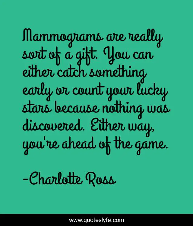Mammograms are really sort of a gift. You can either catch something early or count your lucky stars because nothing was discovered. Either way, you're ahead of the game.