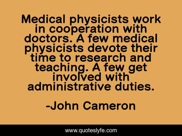 Medical physicists work in cooperation with doctors. A few medical physicists devote their time to research and teaching. A few get involved with administrative duties.