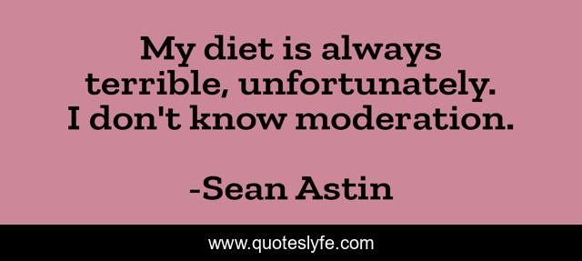 My diet is always terrible, unfortunately. I don't know moderation.