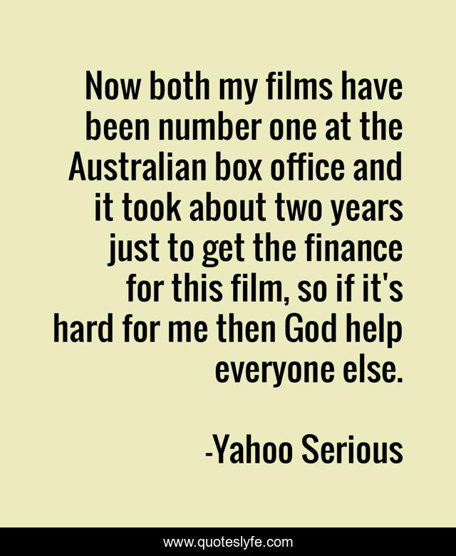 Now both my films have been number one at the Australian box office and it took about two years just to get the finance for this film, so if it's hard for me then God help everyone else.