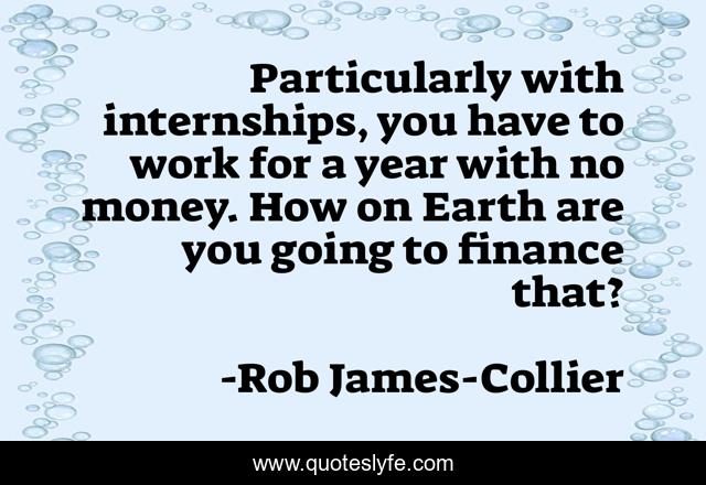 Particularly with internships, you have to work for a year with no money. How on Earth are you going to finance that?
