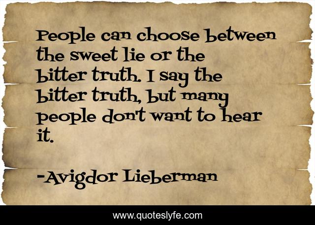 People can choose between the sweet lie or the bitter truth. I say the bitter truth, but many people don't want to hear it.