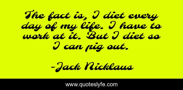 The fact is, I diet every day of my life. I have to work at it. But I diet so I can pig out.