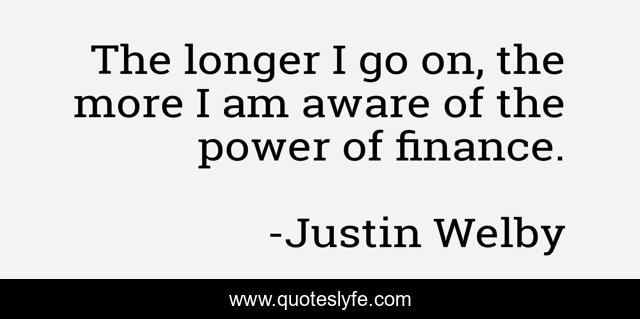 The longer I go on, the more I am aware of the power of finance.