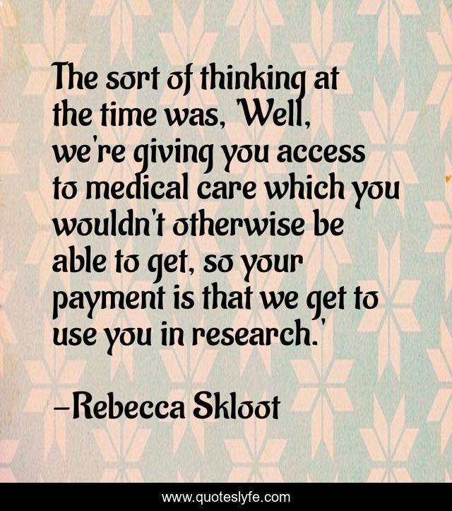 The sort of thinking at the time was, 'Well, we're giving you access to medical care which you wouldn't otherwise be able to get, so your payment is that we get to use you in research.'