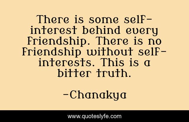 There is some self-interest behind every friendship. There is no friendship without self-interests. This is a bitter truth.