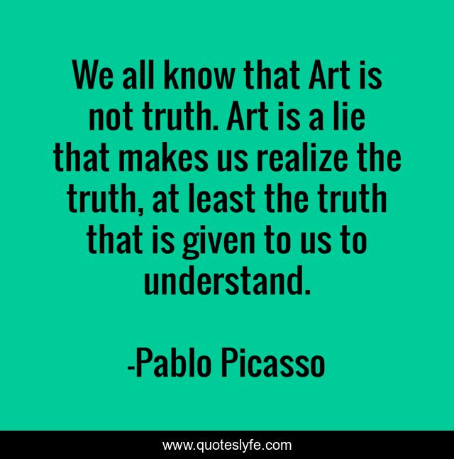 We all know that Art is not truth. Art is a lie that makes us realize the truth, at least the truth that is given to us to understand.