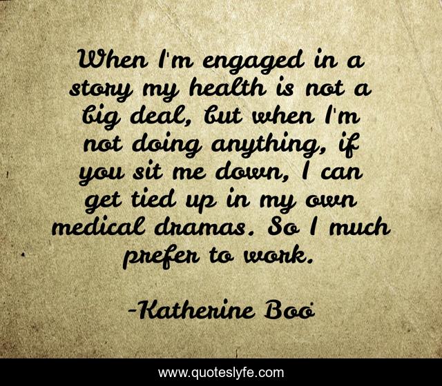 When I'm engaged in a story my health is not a big deal, but when I'm not doing anything, if you sit me down, I can get tied up in my own medical dramas. So I much prefer to work.