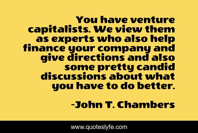 You have venture capitalists. We view them as experts who also help finance your company and give directions and also some pretty candid discussions about what you have to do better.