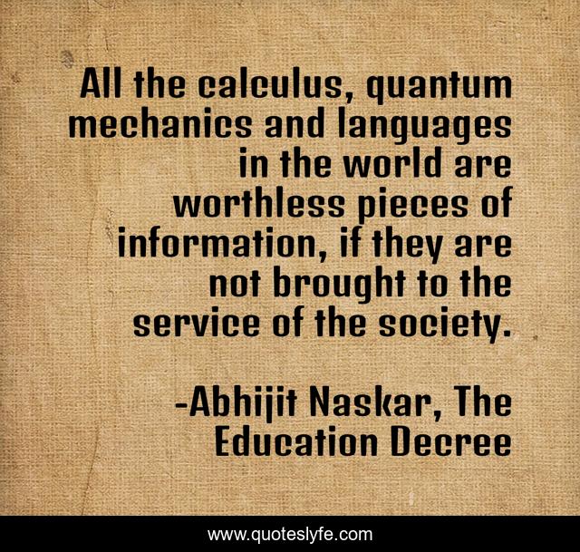 All the calculus, quantum mechanics and languages in the world are worthless pieces of information, if they are not brought to the service of the society.