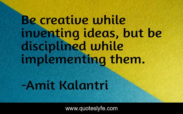Be creative while inventing ideas, but be disciplined while implementing them.