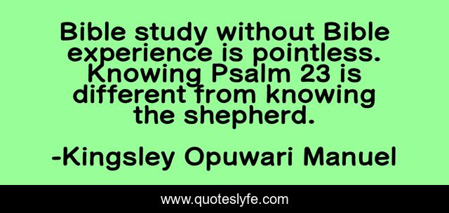 Bible study without Bible experience is pointless. Knowing Psalm 23 is different from knowing the shepherd.