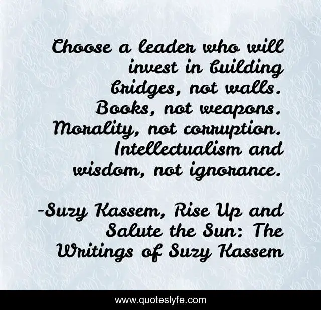 Choose a leader who will invest in building bridges, not walls. Books, not weapons. Morality, not corruption. Intellectualism and wisdom, not ignorance.