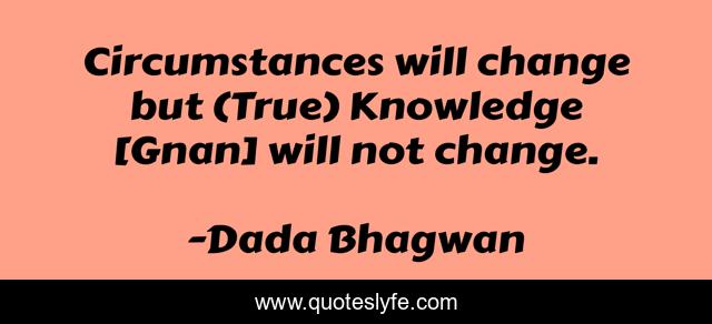 Circumstances will change but (True) Knowledge [Gnan] will not change.