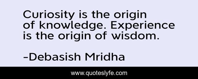 Curiosity is the origin of knowledge. Experience is the origin of wisdom.