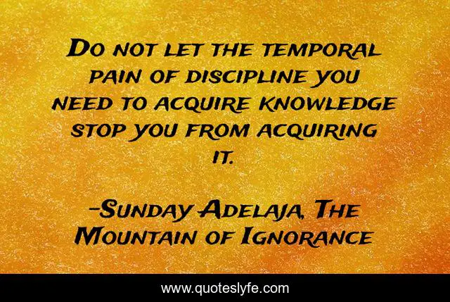 Do not let the temporal pain of discipline you need to acquire knowledge stop you from acquiring it.